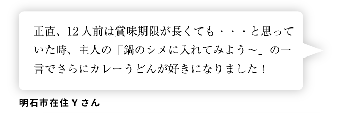 明石市在住Yさん「正直、12人前は賞味期限が長くても・・・と思っていた時、主人の「鍋のシメに入れてみよう～」の一言でさらにカレーうどんが好きになりました！」