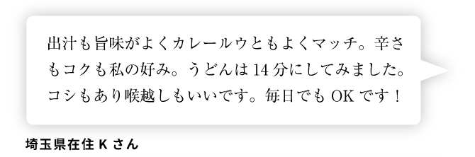 埼玉県在住Kさん「出汁も旨味がよくカレールウともよくマッチ。辛さもコクも私の好み。うどんは14分にしてみました。コシもあり喉越しもいいです。毎日でもOKです！」