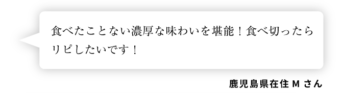 鹿児島県在住Mさん「食べたことない濃厚な味わいを堪能！食べ切ったらリピしたいです！」