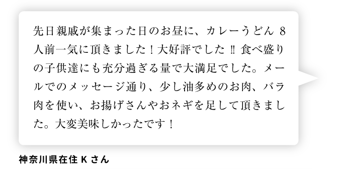 神奈川県在住Kさん「先日親戚が集まった日のお昼に、カレーうどん8人前一気に頂きました！大好評でした!!食べ盛りの子供達にも充分過ぎる量で大満足でした。メールでのメッセージ通り、少し油多めのお肉、バラ肉を使い、お揚げさんやおネギを足して頂きました。大変美味しかったです！」