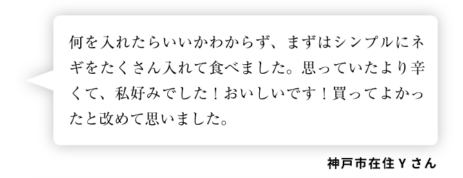 神戸市在住Yさん「何を入れたらいいかわからず、まずはシンプルにネギをたくさん入れて食べました。思っていたより辛くて、私好みでした！おいしいです！買ってよかったと改めて思いました。」